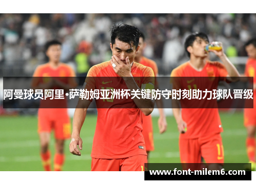 阿曼球员阿里·萨勒姆亚洲杯关键防守时刻助力球队晋级 阿曼球员阿里·萨勒姆亚洲杯关键防守时刻助力球队晋级