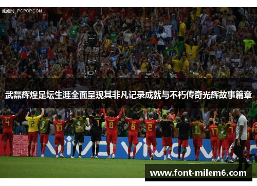 武磊辉煌足坛生涯全面呈现其非凡记录成就与不朽传奇光辉故事篇章