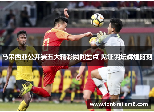 马来西亚公开赛五大精彩瞬间盘点 见证羽坛辉煌时刻